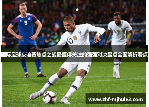国际足球友谊赛焦点之战最值得关注的强强对决盘点全面解析看点 国际足球友谊赛焦点之战最值得关注的强强对决盘点全面解析看点