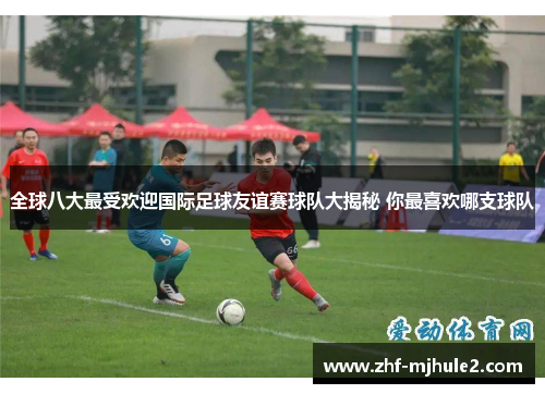 全球八大最受欢迎国际足球友谊赛球队大揭秘 你最喜欢哪支球队 全球八大最受欢迎国际足球友谊赛球队大揭秘 你最喜欢哪支球队
